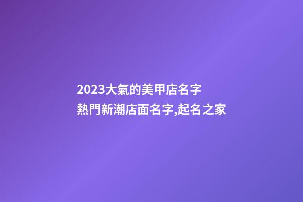 2023大氣的美甲店名字 熱門新潮店面名字,起名之家-第1張-店鋪起名-玄機派